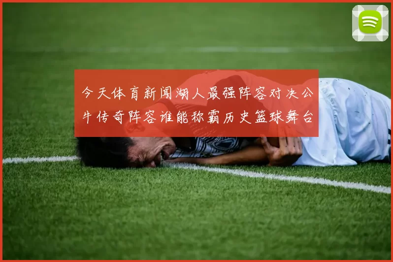 今天体育新闻湖人最强阵容对决公牛传奇阵容谁能称霸历史篮球舞台