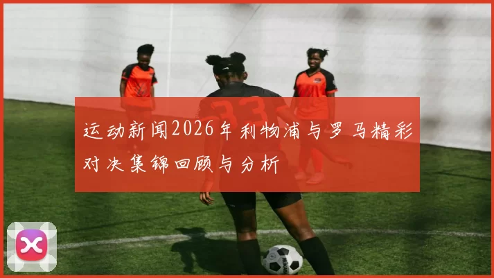 运动新闻2026年利物浦与罗马精彩对决集锦回顾与分析