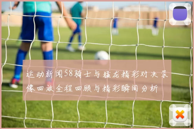 运动新闻58骑士与猛龙精彩对决录像回放全程回顾与精彩瞬间分析