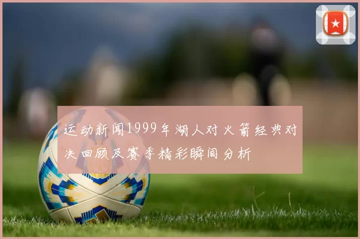 运动新闻1999年湖人对火箭经典对决回顾及赛季精彩瞬间分析