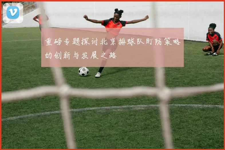 重磅专题探讨北京排球队盯防策略的创新与发展之路