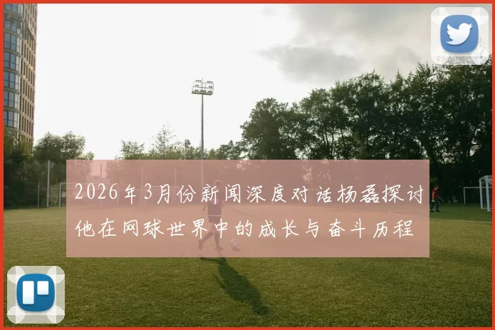 2026年3月份新闻深度对话杨磊探讨他在网球世界中的成长与奋斗历程