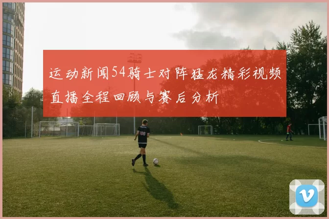 运动新闻54骑士对阵猛龙精彩视频直播全程回顾与赛后分析