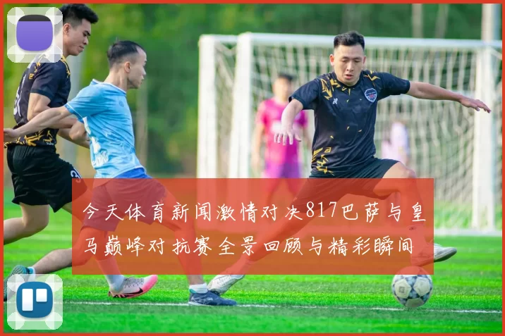 今天体育新闻激情对决817巴萨与皇马巅峰对抗赛全景回顾与精彩瞬间解析