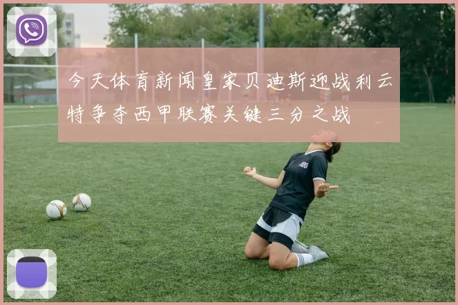 今天体育新闻皇家贝迪斯迎战利云特争夺西甲联赛关键三分之战